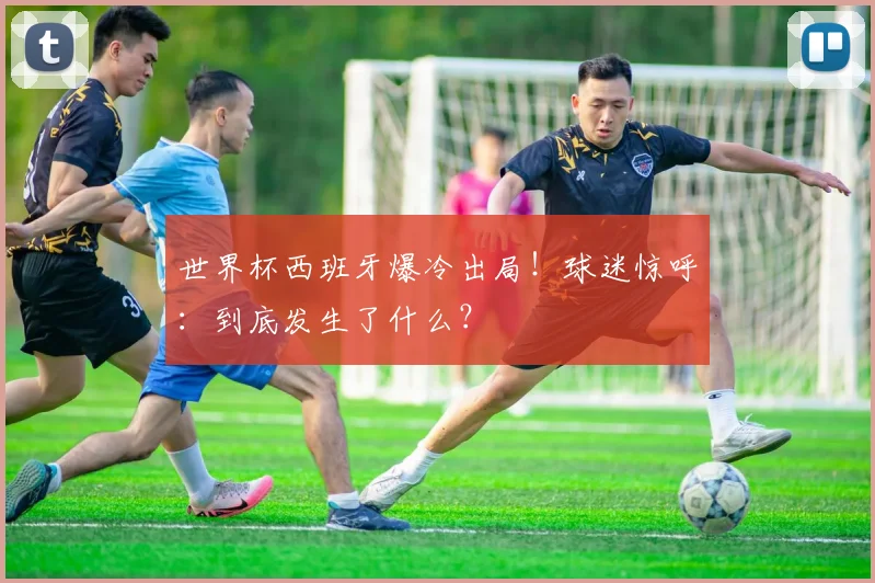世界杯西班牙爆冷出局！球迷惊呼：到底发生了什么？