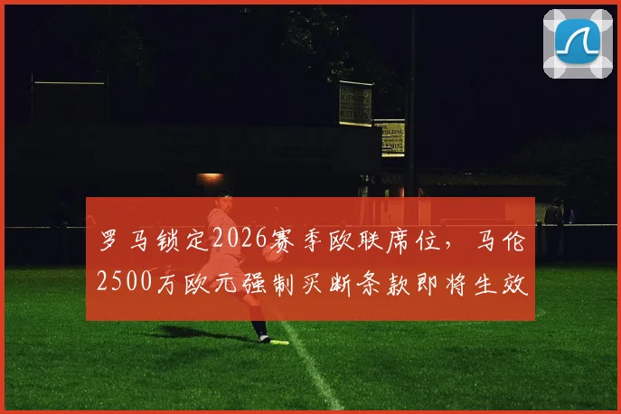 罗马锁定2026赛季欧联席位，马伦2500万欧元强制买断条款即将生效，深度解析其对球队的影响