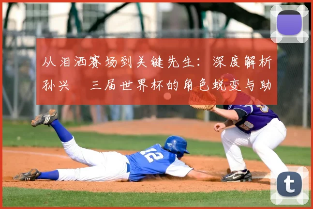 从泪洒赛场到关键先生:深度解析孙兴慜三届世界杯的角色蜕变与助攻艺术