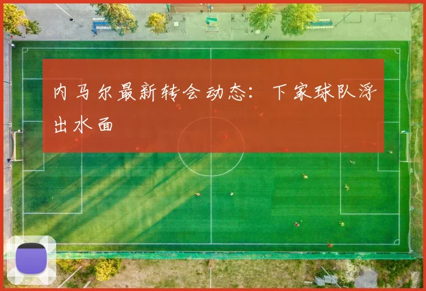 内马尔最新转会动态:下家球队浮出水面