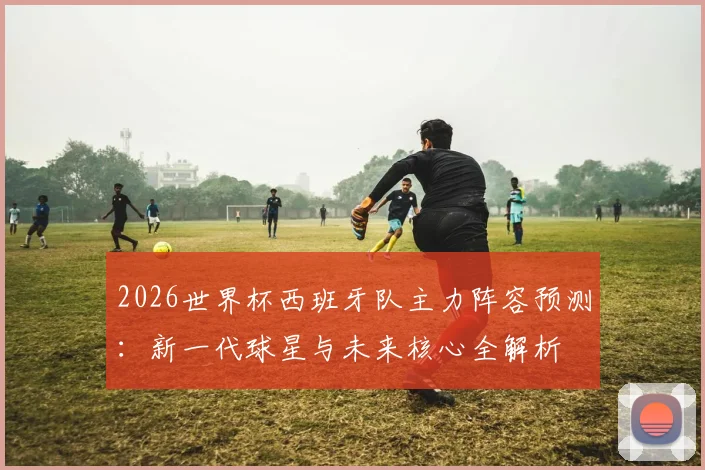 2026世界杯西班牙队主力阵容预测：新一代球星与未来核心全解析