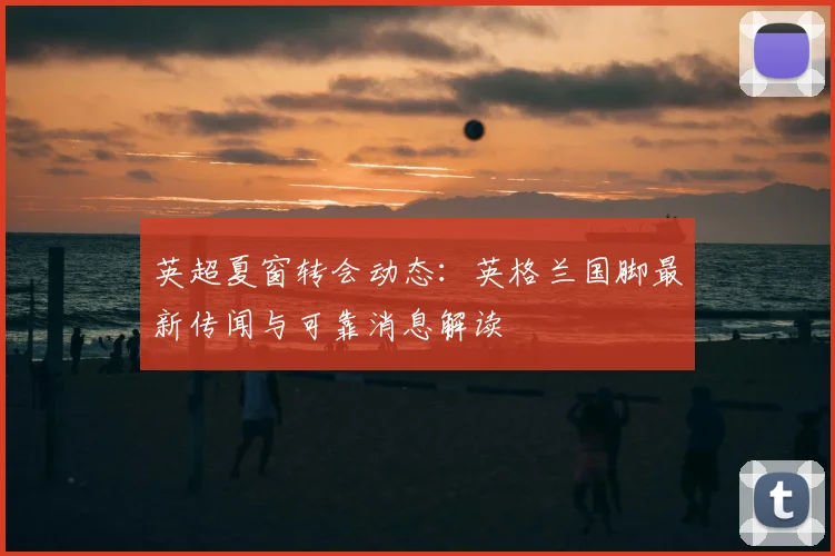 英超夏窗转会动态：英格兰国脚最新传闻与可靠消息解读