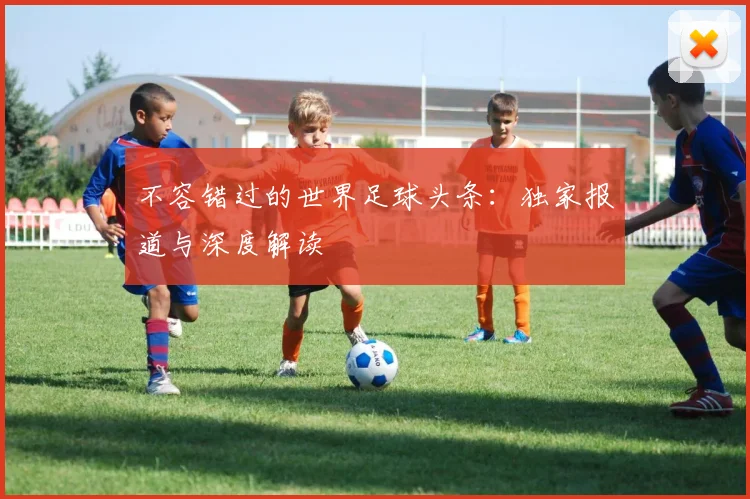 不容错过的世界足球头条:独家报道与深度解读