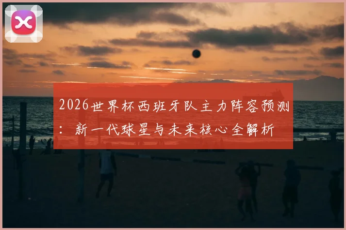 2026世界杯西班牙队主力阵容预测:新一代球星与未来核心全解析