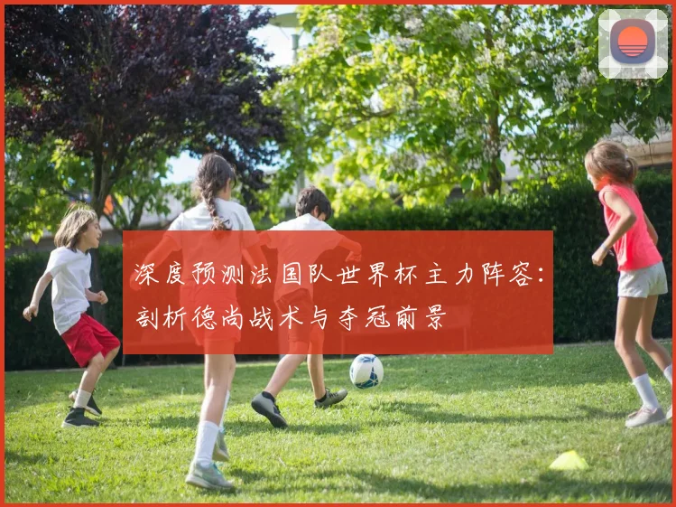 深度预测法国队世界杯主力阵容：剖析德尚战术与夺冠前景