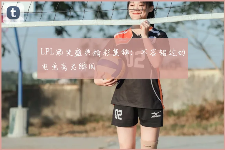 LPL颁奖盛典精彩集锦：不容错过的电竞高光瞬间