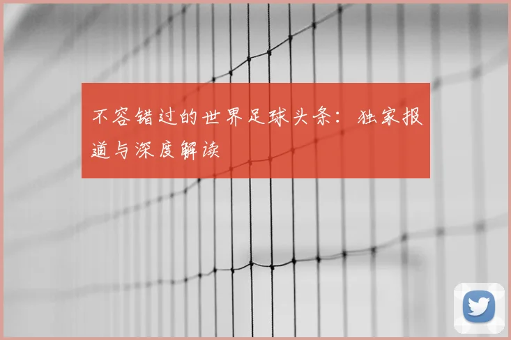 不容错过的世界足球头条：独家报道与深度解读