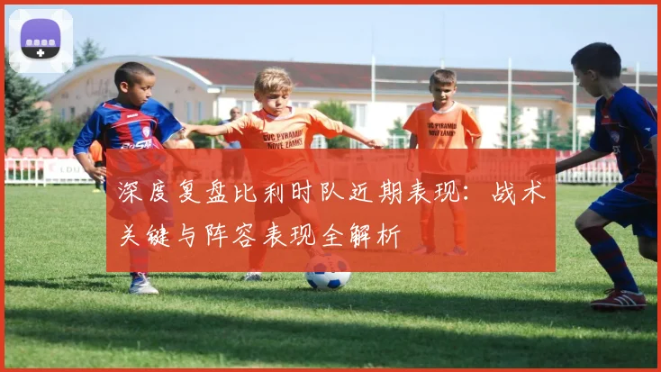 深度复盘比利时队近期表现:战术关键与阵容表现全解析