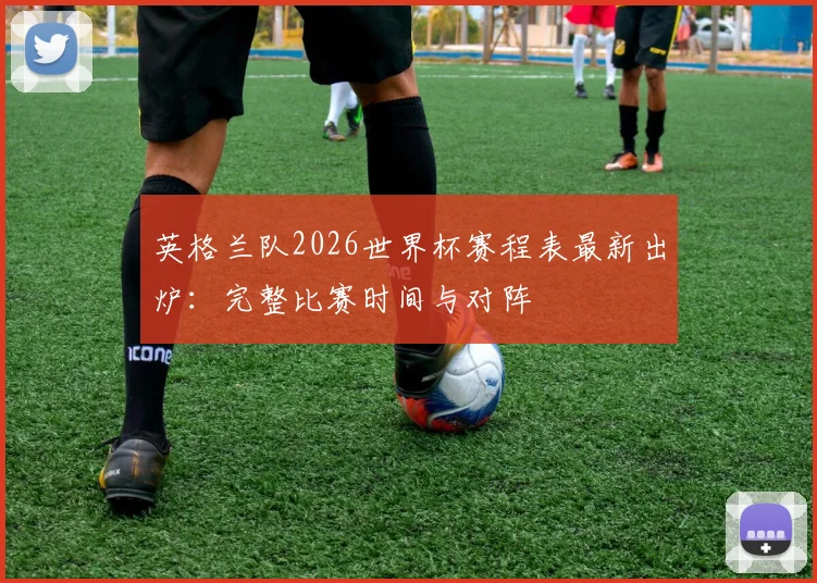 英格兰队2026世界杯赛程表最新出炉：完整比赛时间与对阵