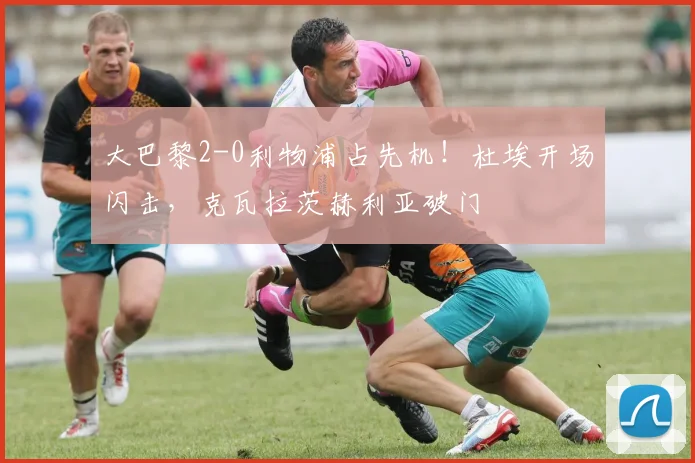 大巴黎2-0利物浦占先机！杜埃开场闪击，克瓦拉茨赫利亚破门