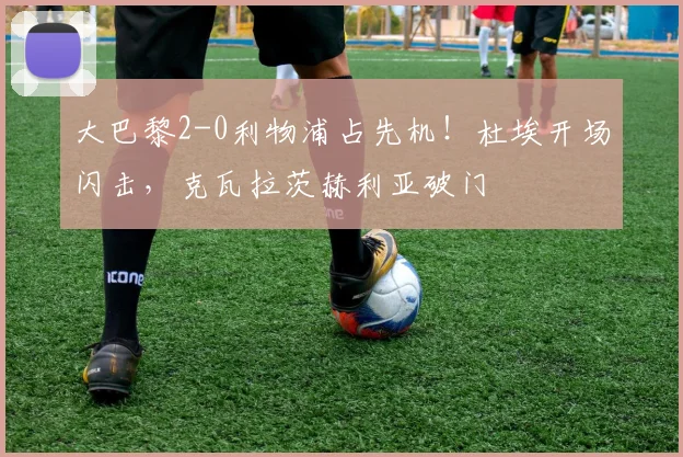 大巴黎2-0利物浦占先机!杜埃开场闪击,克瓦拉茨赫利亚破门