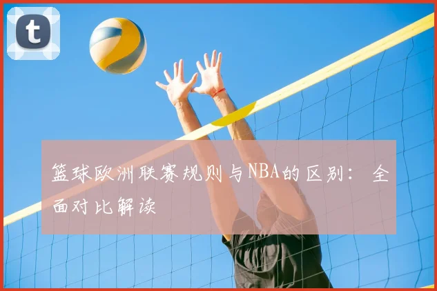 篮球欧洲联赛规则与NBA的区别:全面对比解读