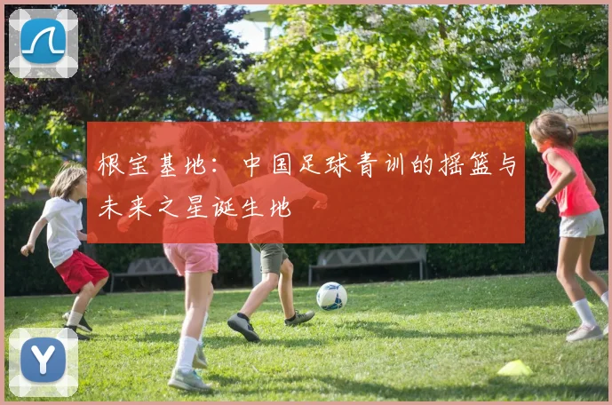 根宝基地：中国足球青训的摇篮与未来之星诞生地