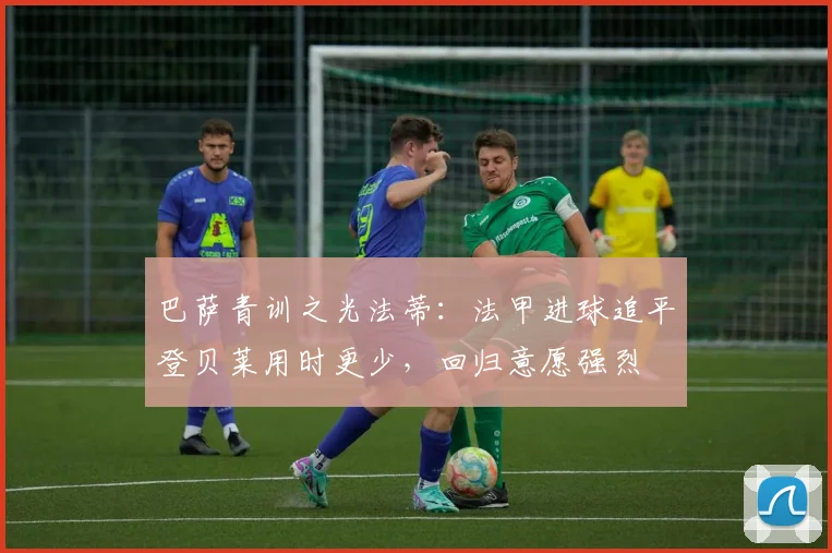 巴萨青训之光法蒂：法甲进球追平登贝莱用时更少，回归意愿强烈