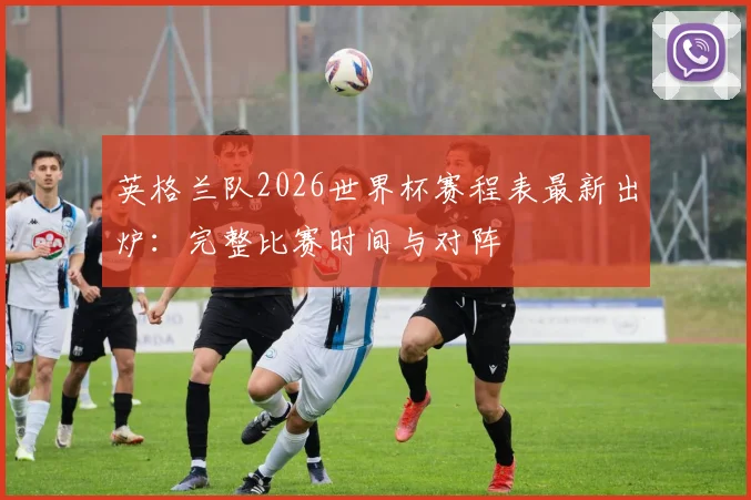 英格兰队2026世界杯赛程表最新出炉：完整比赛时间与对阵